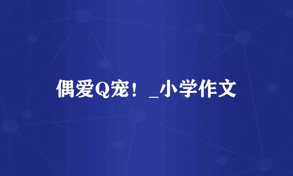 偶爱Q宠！_小学作文