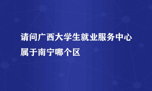 请问广西大学生就业服务中心属于南宁哪个区