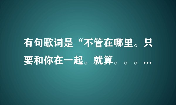 有句歌词是“不管在哪里。只要和你在一起。就算。。。”这首歌叫什么啊？我只记得这句歌词！！