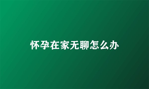 怀孕在家无聊怎么办