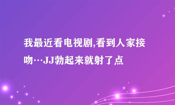 我最近看电视剧,看到人家接吻…JJ勃起来就射了点