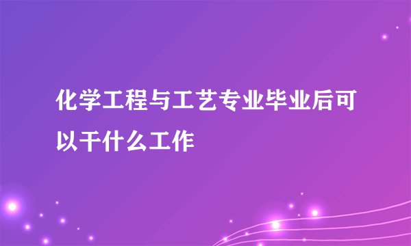 化学工程与工艺专业毕业后可以干什么工作