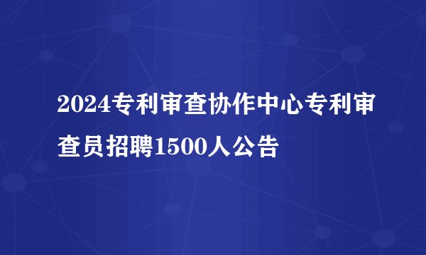 2024专利审查协作中心专利审查员招聘1500人公告