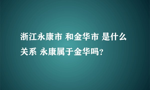 浙江永康市 和金华市 是什么关系 永康属于金华吗？
