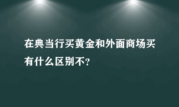 在典当行买黄金和外面商场买有什么区别不？