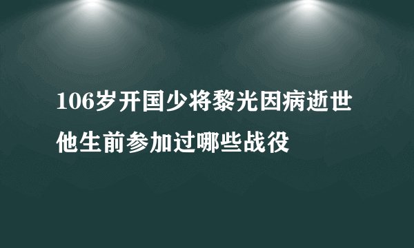 106岁开国少将黎光因病逝世他生前参加过哪些战役
