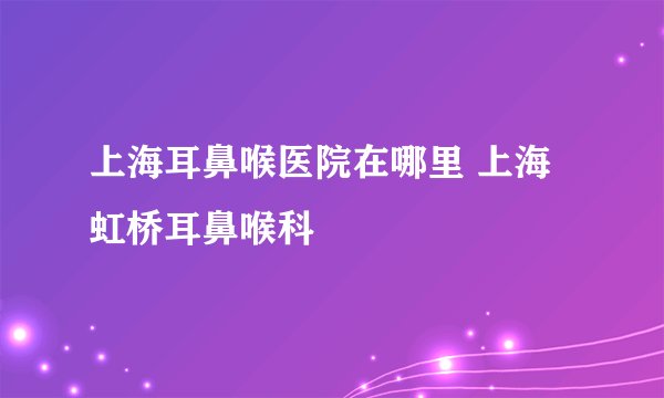 上海耳鼻喉医院在哪里 上海虹桥耳鼻喉科
