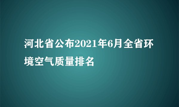 河北省公布2021年6月全省环境空气质量排名