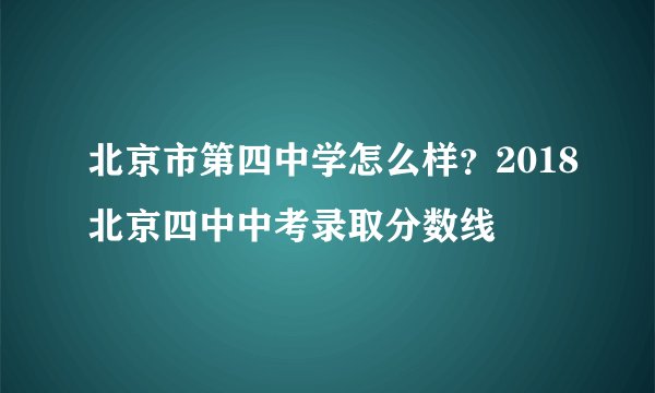 北京市第四中学怎么样？2018北京四中中考录取分数线