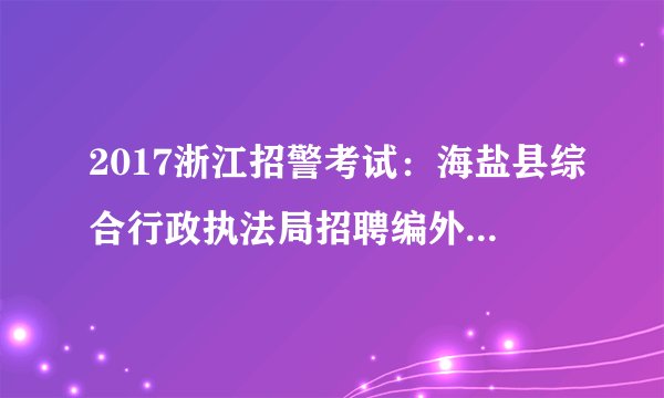 2017浙江招警考试：海盐县综合行政执法局招聘编外岗位合同工9人公告