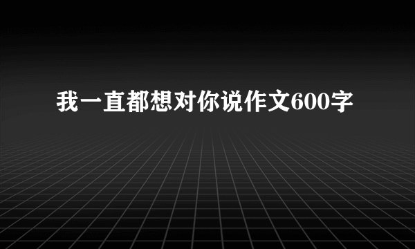 我一直都想对你说作文600字