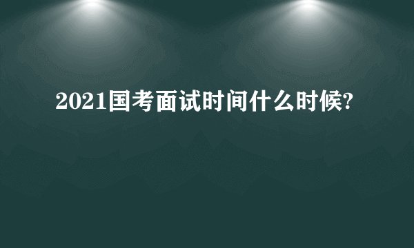 2021国考面试时间什么时候?