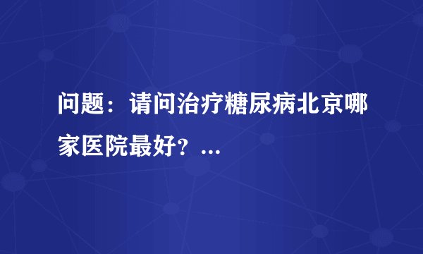 问题：请问治疗糖尿病北京哪家医院最好？...