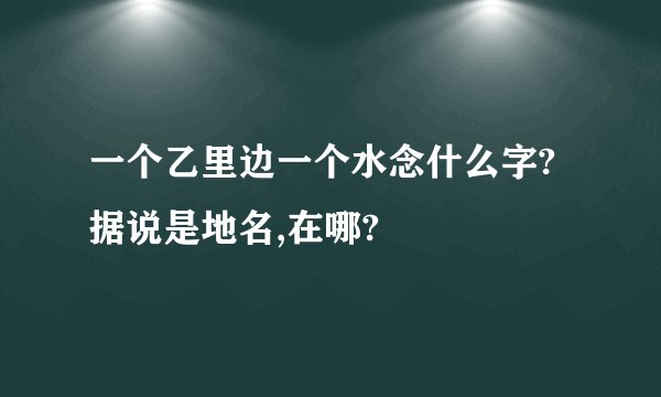 一个乙里边一个水念什么字?据说是地名,在哪?