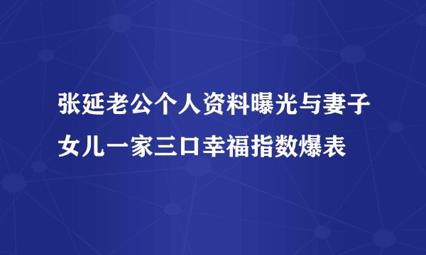 张延老公个人资料曝光与妻子女儿一家三口幸福指数爆表