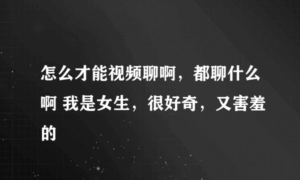 怎么才能视频聊啊，都聊什么啊 我是女生，很好奇，又害羞的