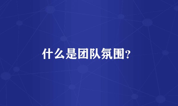 什么是团队氛围？