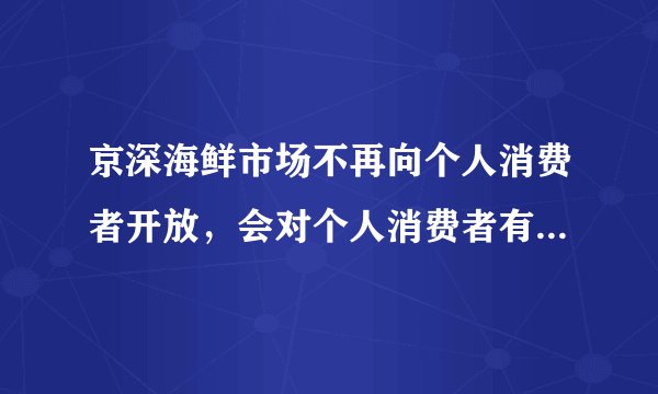 京深海鲜市场不再向个人消费者开放，会对个人消费者有什么影响？