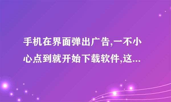 手机在界面弹出广告,一不小心点到就开始下载软件,这是什么啊? 跪求解答,感激不尽~~~