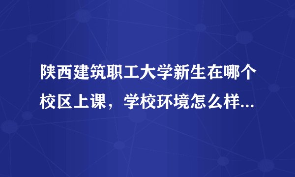 陕西建筑职工大学新生在哪个校区上课，学校环境怎么样？住宿条件怎么样？新生不会在太白路那边上课吧