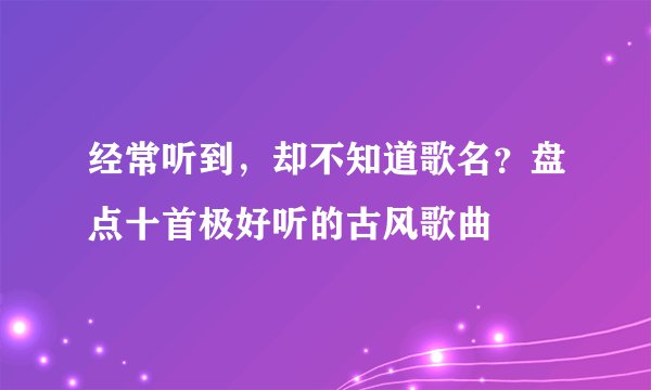 经常听到，却不知道歌名？盘点十首极好听的古风歌曲