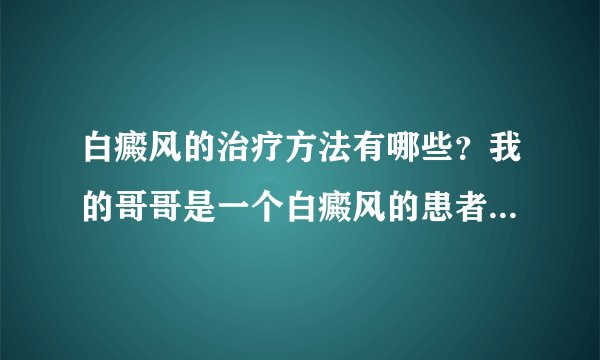 白癜风的治疗方法有哪些？我的哥哥是一个白癜风的患者...