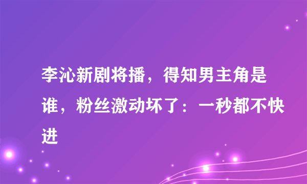 李沁新剧将播，得知男主角是谁，粉丝激动坏了：一秒都不快进
