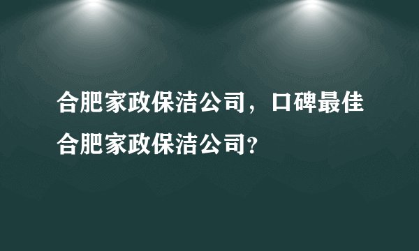 合肥家政保洁公司，口碑最佳合肥家政保洁公司？