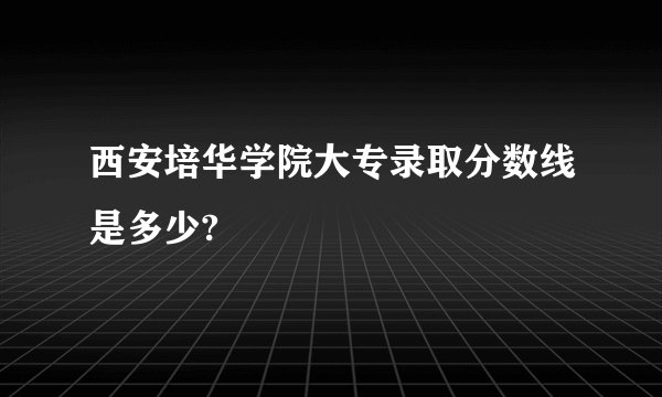 西安培华学院大专录取分数线是多少?