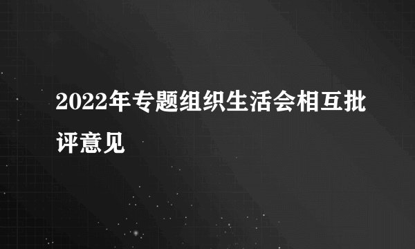 2022年专题组织生活会相互批评意见