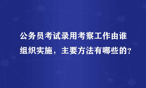 公务员考试录用考察工作由谁组织实施，主要方法有哪些的？
