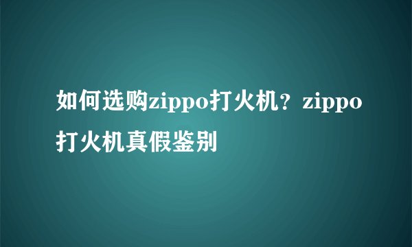 如何选购zippo打火机？zippo打火机真假鉴别