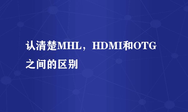 认清楚MHL，HDMI和OTG之间的区别