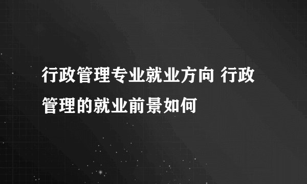 行政管理专业就业方向 行政管理的就业前景如何