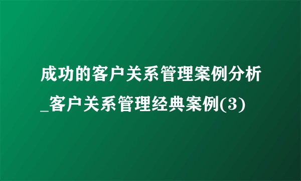 成功的客户关系管理案例分析_客户关系管理经典案例(3)
