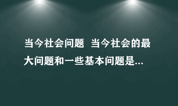 当今社会问题  当今社会的最大问题和一些基本问题是什么?谈谈你的看法