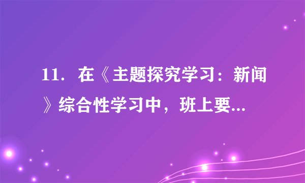 11．在《主题探究学习：新闻》综合性学习中，班上要主办一期新闻小报。请你完成下面任务。（1）为新闻小报设计三个栏目（每个栏目4个字）。并简要说明栏目内容。（2）为近期校园内发生的事情写一则消息，只写标题和导语，涉及到校名一律用“S”代替。