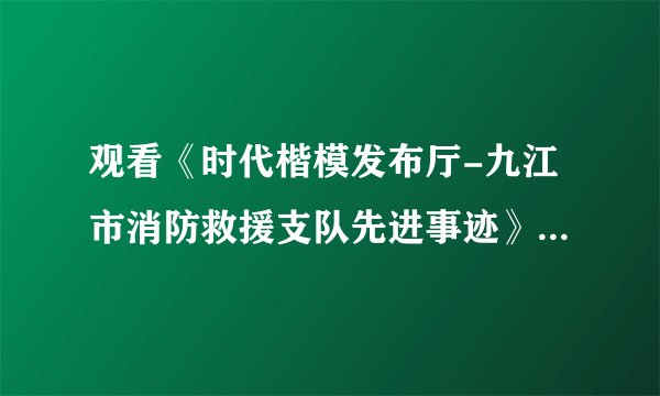 观看《时代楷模发布厅-九江市消防救援支队先进事迹》专题节目有感