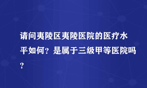 请问夷陵区夷陵医院的医疗水平如何？是属于三级甲等医院吗？
