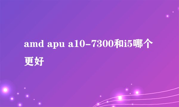 amd apu a10-7300和i5哪个更好