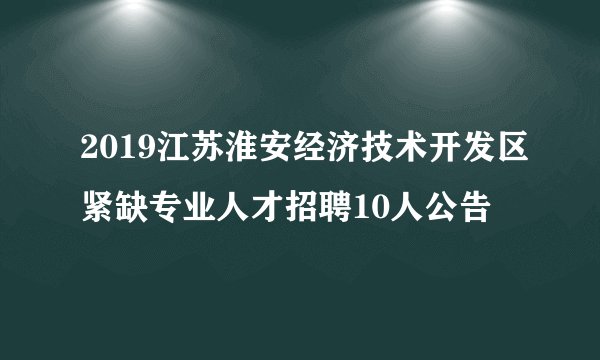 2019江苏淮安经济技术开发区紧缺专业人才招聘10人公告