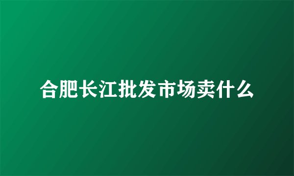 合肥长江批发市场卖什么