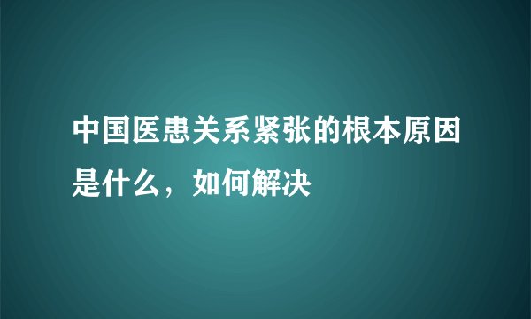 中国医患关系紧张的根本原因是什么，如何解决