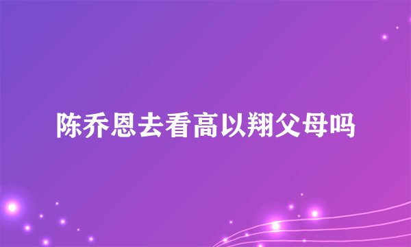 陈乔恩去看高以翔父母吗