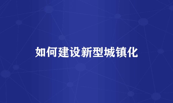 如何建设新型城镇化
