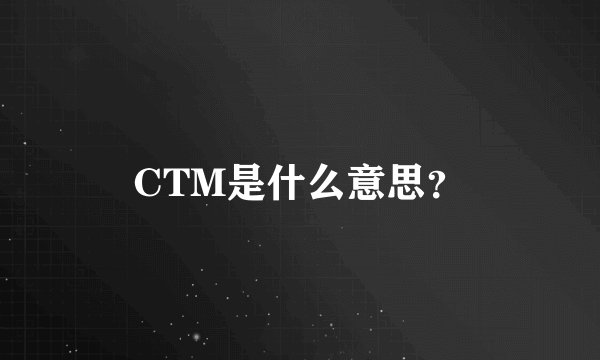 CTM是什么意思？