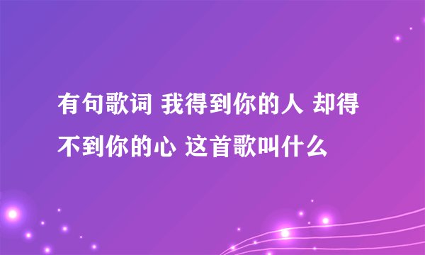 有句歌词 我得到你的人 却得不到你的心 这首歌叫什么
