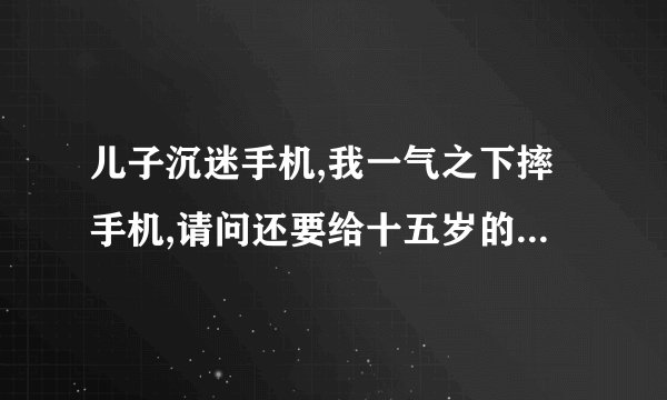 儿子沉迷手机,我一气之下摔手机,请问还要给十五岁的他去买吗?