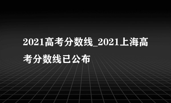 2021高考分数线_2021上海高考分数线已公布