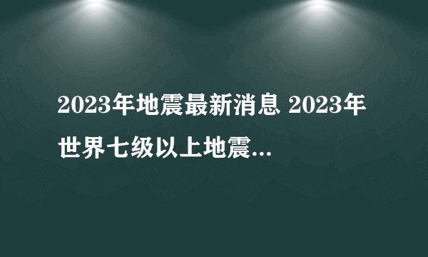 2023年地震最新消息 2023年世界七级以上地震统计 全球2023地震最新消息